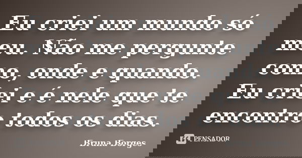 Eu criei um mundo só meu. Não me pergunte como, onde e quando. Eu criei e é nele que te encontro todos os dias.... Frase de Bruna Borges.
