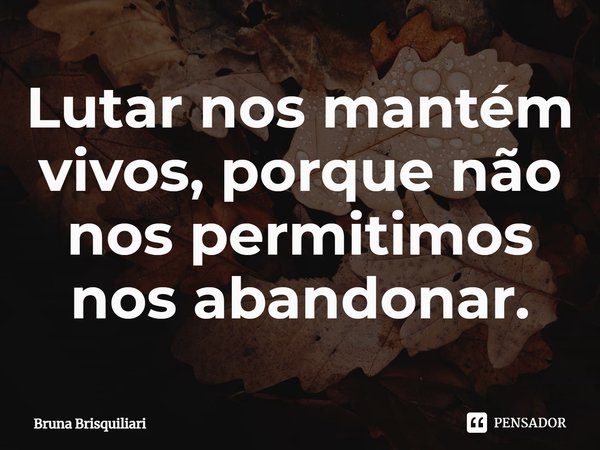 ⁠Lutar nos mantém vivos, porque não nos permitimos nos abandonar.... Frase de Bruna Brisquiliari.