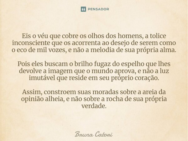 Eis o véu que cobre os olhos dos homens, a tolice inconsciente que os acorrenta ao desejo de serem como o eco de mil vozes, e não a melodia de sua própria alma... Frase de Bruna Catori.