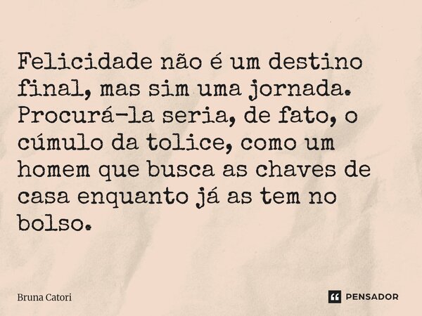 Felicidade não é um destino final, mas sim uma jornada. Procurá-la seria, de fato, o cúmulo da tolice, como um homem que busca as chaves de casa enquanto já as ... Frase de Bruna Catori.