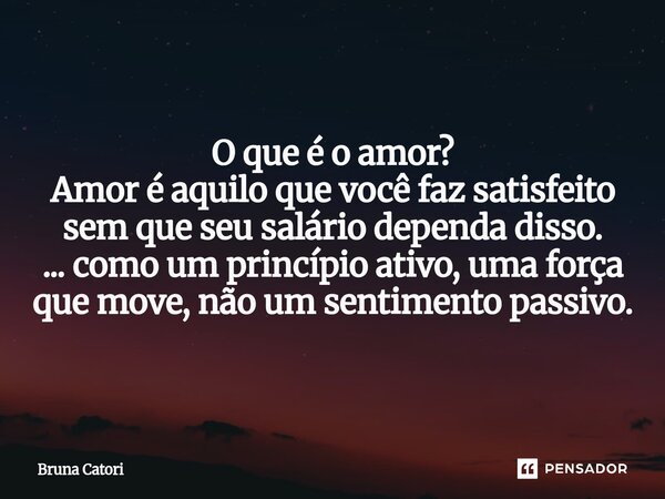 O que é o amor? Amor é aquilo que você faz satisfeito sem que seu salário dependa disso. ... como um princípio ativo, uma força que move, não um sentimento pass... Frase de Bruna Catori.