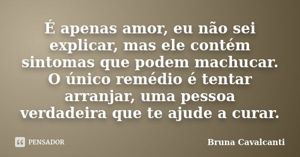 É apenas amor, eu não sei explicar, mas ele contém sintomas que podem machucar. O único remédio é tentar arranjar, uma pessoa verdadeira que te ajude a curar.... Frase de Bruna Cavalcanti.