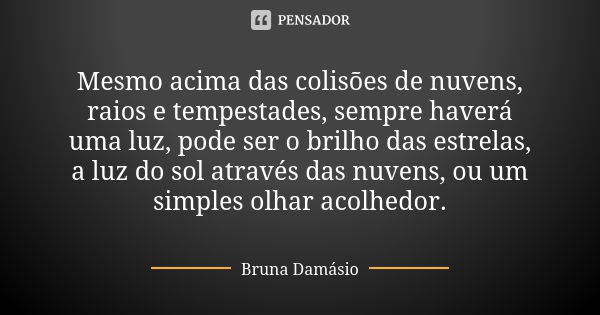 Mesmo acima das colisões de nuvens, raios e tempestades, sempre haverá uma luz, pode ser o brilho das estrelas, a luz do sol através das nuvens, ou um simples o... Frase de Bruna Damásio.