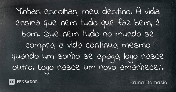 Minhas escolhas, meu destino. A vida ensina que nem tudo que faz bem, é bom. Que nem tudo no mundo se compra, a vida continua, mesmo quando um sonho se apaga, l... Frase de Bruna Damásio.