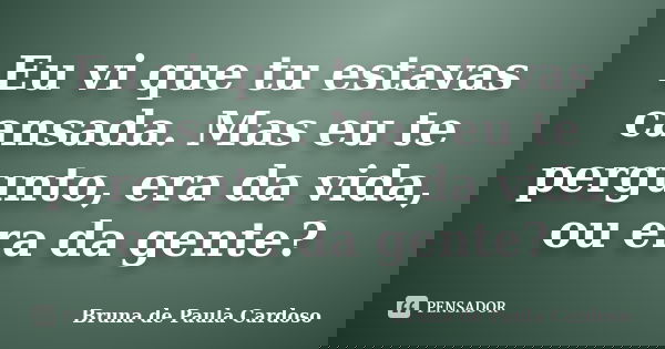 Eu vi que tu estavas cansada. Mas eu te pergunto, era da vida, ou era da gente?... Frase de Bruna de Paula Cardoso.