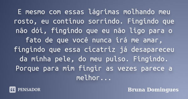 E mesmo com essas lágrimas molhando meu rosto, eu continuo sorrindo. Fingindo que não dói, fingindo que eu não ligo para o fato de que você nunca irá me amar, f... Frase de Bruna Domingues.