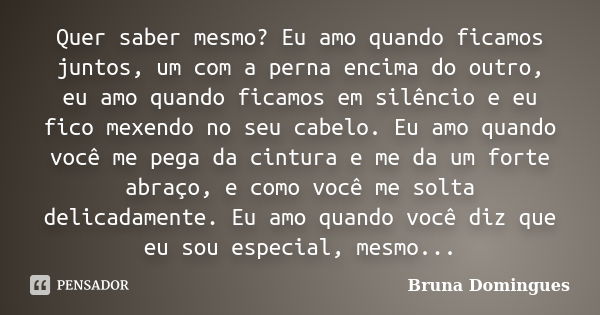 Quer saber mesmo? Eu amo quando ficamos juntos, um com a perna encima do outro, eu amo quando ficamos em silêncio e eu fico mexendo no seu cabelo. Eu amo quando... Frase de Bruna Domingues.