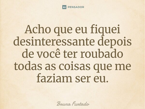 ⁠Acho que eu fiquei desinteressante depois de você ter roubado todas as coisas que me faziam ser eu.... Frase de Bruna Furtado.