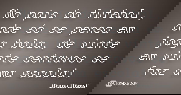 No país do futebol, onde só se pensa em joga bola, de vinte em vinte centavos se faz uma escola!... Frase de Bruna Homsi.