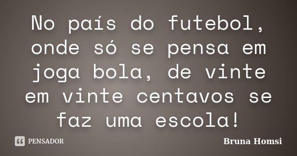 No país do futebol, onde só se pensa em joga bola, de vinte em vinte centavos se faz uma escola!... Frase de Bruna Homsi.