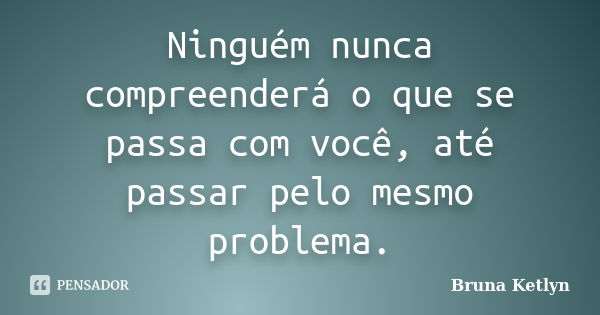 Ninguém nunca compreenderá o que se passa com você, até passar pelo mesmo problema.... Frase de Bruna Ketlyn.