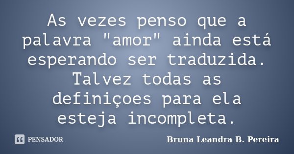 As vezes penso que a palavra "amor" ainda está esperando ser traduzida. Talvez todas as definiçoes para ela esteja incompleta.... Frase de Bruna Leandra B. Pereira.
