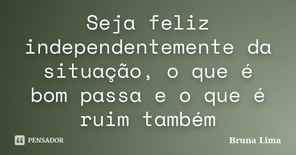 Seja feliz independentemente da situação, o que é bom passa e o que é ruim também... Frase de Bruna Lima.