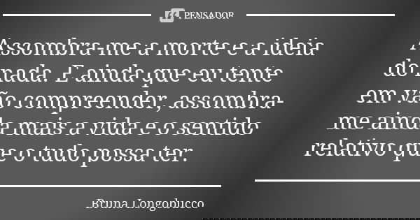 Assombra-me a morte e a ideia do nada. E ainda que eu tente em vão compreender, assombra-me ainda mais a vida e o sentido relativo que o tudo possa ter.... Frase de Bruna Longobucco.