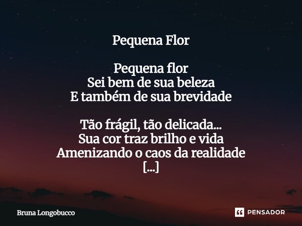 Pequena Flor Pequena flor Sei bem de sua beleza E também de sua brevidade Tão frágil, tão delicada... Sua cor traz brilho e vida Amenizando o caos da realidade... Frase de Bruna Longobucco.