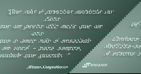 "Que não é preciso matéria ou fato Vê que um gesto diz mais que um ato Conhece que o amor não é ensaiado Reflita-se em você – para sempre, A eterna saudade... Frase de Bruna Longobucco.