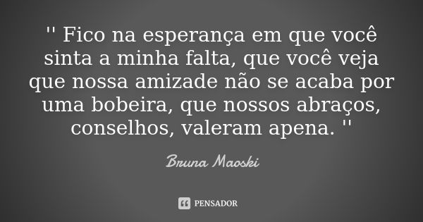 '' Fico na esperança em que você sinta a minha falta, que você veja que nossa amizade não se acaba por uma bobeira, que nossos abraços, conselhos, valeram apena... Frase de Bruna Maoski.