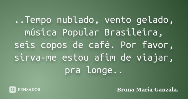 ..Tempo nublado, vento gelado, música Popular Brasileira, seis copos de café. Por favor, sirva-me estou afim de viajar, pra longe..... Frase de Bruna Maria Ganzala.