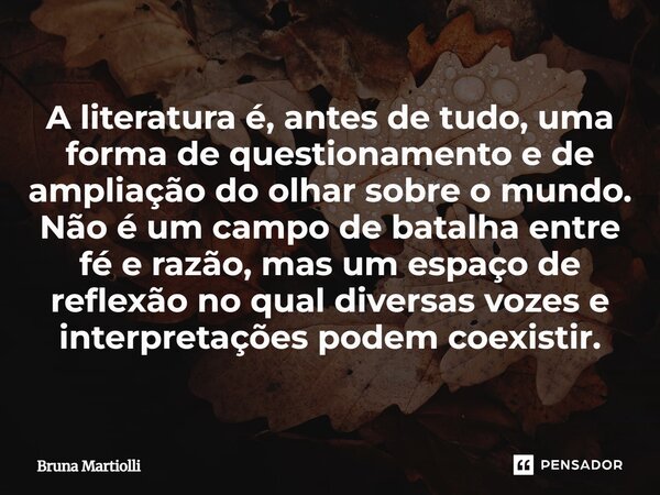 ⁠A literatura é, antes de tudo, uma forma de questionamento e de ampliação do olhar sobre o mundo. Não é um campo de batalha entre fé e razão, mas um espaço de ... Frase de Bruna Martiolli.