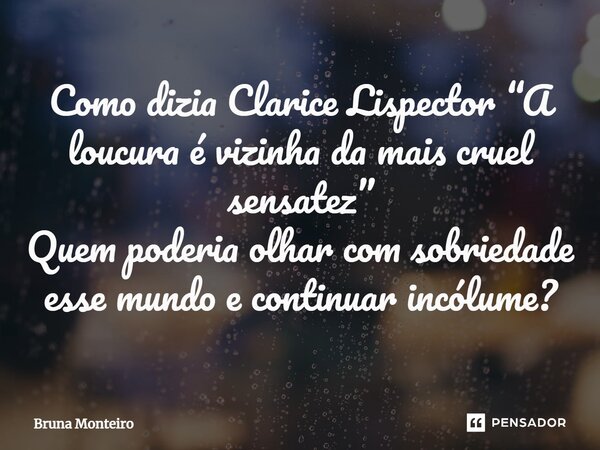 Como dizia Clarice Lispector “A loucura é vizinha da mais cruel sensatez” Quem poderia olhar com sobriedade esse mundo e continuar incólume?... Frase de Bruna Monteiro.