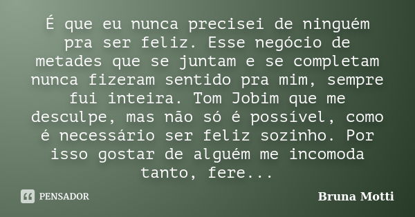 É que eu nunca precisei de ninguém pra ser feliz. Esse negócio de metades que se juntam e se completam nunca fizeram sentido pra mim, sempre fui inteira. Tom Jo... Frase de Bruna Motti.