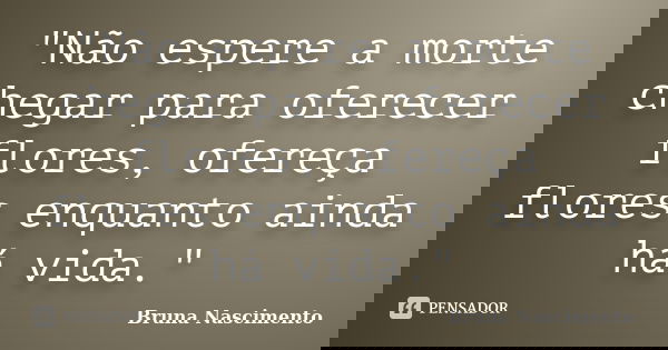 "Não espere a morte chegar para oferecer flores, ofereça flores enquanto ainda há vida."... Frase de Bruna Nascimento.