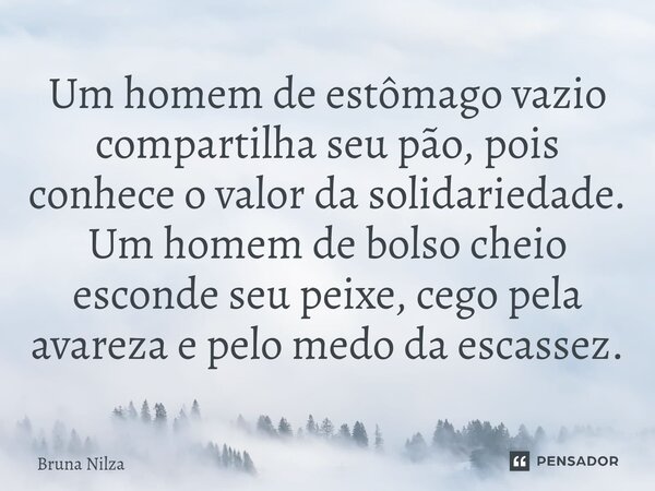 ⁠Um homem de estômago vazio compartilha seu pão, pois conhece o valor da solidariedade. Um homem de bolso cheio esconde seu peixe, cego pela avareza e pelo medo... Frase de Bruna Nilza.