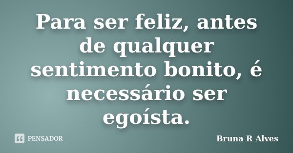 Para ser feliz, antes de qualquer sentimento bonito, é necessário ser egoísta.... Frase de Bruna R Alves.
