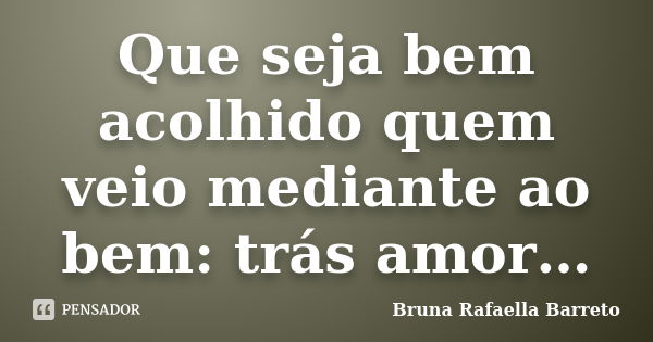 Que seja bem acolhido quem veio mediante ao bem: trás amor…... Frase de Bruna Rafaella Barreto.