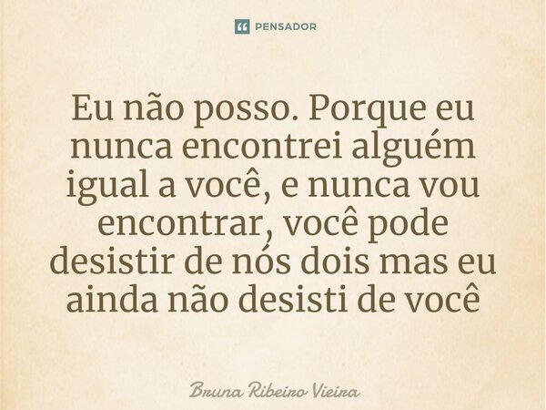 ⁠Eu não posso. Porque eu nunca encontrei alguém igual a você, e nunca vou encontrar, você pode desistir de nós dois mas eu ainda não desisti de você... Frase de Bruna Ribeiro Vieira.
