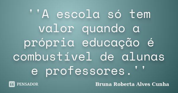 ''A escola só tem valor quando a própria educação é combustível de alunas e professores.''... Frase de Bruna Roberta Alves Cunha.