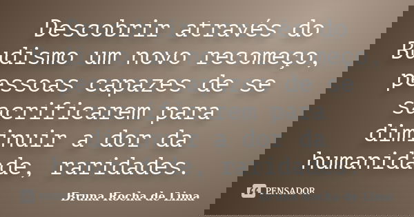 Descobrir através do Budismo um novo recomeço, pessoas capazes de se sacrificarem para diminuir a dor da humanidade, raridades.... Frase de Bruna Rocha de Lima.