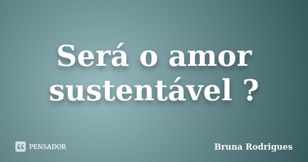 Será o amor sustentável ?... Frase de Bruna Rodrigues.