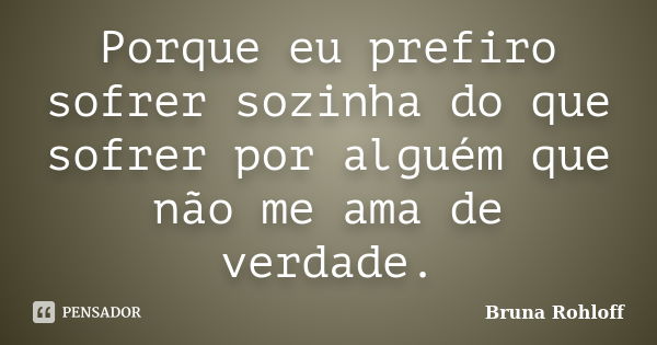 Porque eu prefiro sofrer sozinha do que sofrer por alguém que não me ama de verdade.... Frase de Bruna Rohloff.