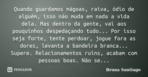 Quando guardamos mágoas, raiva, ódio de alguém, isso não muda em nada a vida dela. Mas dentro da gente, vai aos pouquinhos despedaçando tudo... Por isso seja fo... Frase de Bruna Santiago.