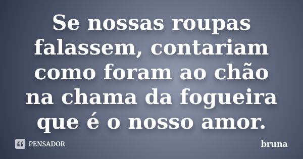 Se nossas roupas falassem, contariam como foram ao chão na chama da fogueira que é o nosso amor.... Frase de Bruna.