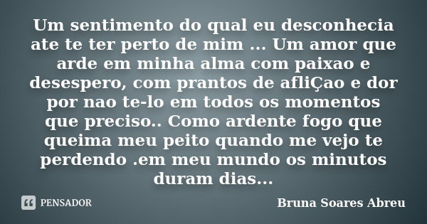 Um sentimento do qual eu desconhecia ate te ter perto de mim ... Um amor que arde em minha alma com paixao e desespero, com prantos de afliÇao e dor por nao te-... Frase de Bruna Soares Abreu.