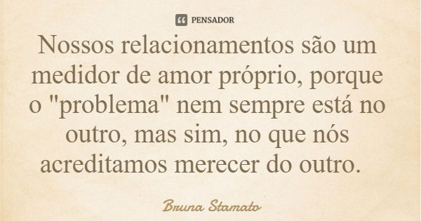 Nossos relacionamentos são um medidor de amor próprio, porque o "problema" nem sempre está no outro, mas sim, no que nós acreditamos merecer do outro.... Frase de Bruna Stamato.