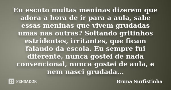 Eu escuto muitas meninas dizerem que adora a hora de ir para a aula, sabe essas meninas que vivem grudadas umas nas outras? Soltando gritinhos estridentes, irri... Frase de Bruna Surfistinha.