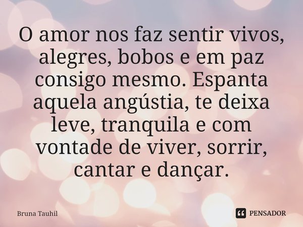 O amor nos faz sentir vivos⁠, alegres, bobos e em paz consigo mesmo. Espanta aquela angústia, te deixa leve, tranquila e com vontade de viver, sorrir, cantar e ... Frase de Bruna Tauhil.