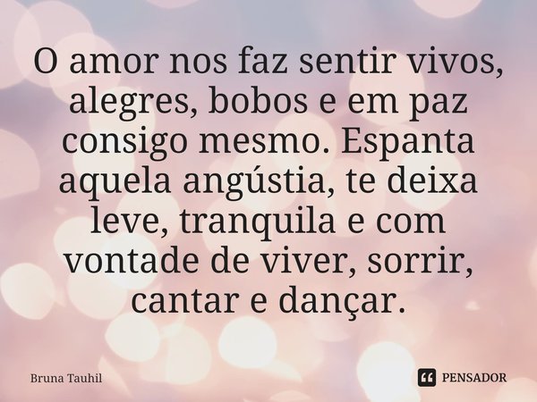 O amor nos faz sentir vivos⁠, alegres, bobos e em paz consigo mesmo. Espanta aquela angústia, te deixa leve, tranquila e com vontade de viver, sorrir, cantar e ... Frase de Bruna Tauhil.