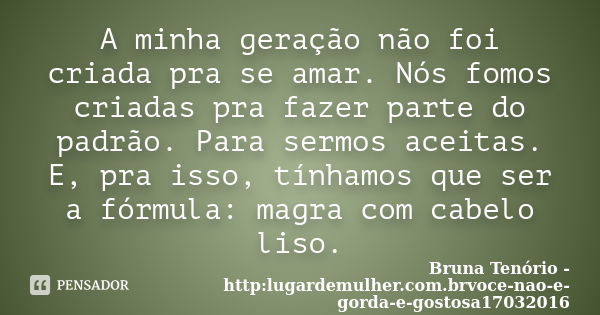 A minha geração não foi criada pra se amar. Nós fomos criadas pra fazer parte do padrão. Para sermos aceitas. E, pra isso, tínhamos que ser a fórmula: magra com... Frase de Bruna Tenório -http:lugardemulher.com.brvoce-nao-e-gorda-e-gostosa17032016.