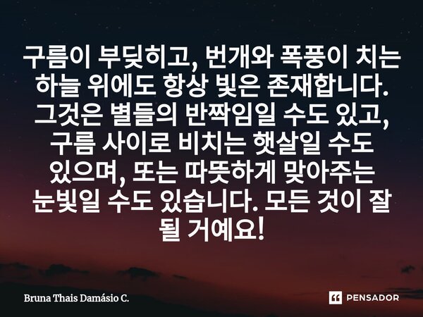 ⁠구름이 부딪히고, 번개와 폭풍이 치는 하늘 위에도 항상 빛은 존재합니다. 그것은 별들의 반짝임일 수도 있고, 구름 사이로 비치는 햇살일 수도 있으며, 또는 따뜻하게 맞아주는 눈빛일 수도 있습니다. 모든 것이 잘 될 거예요!... Frase de Bruna Thais Damásio C..