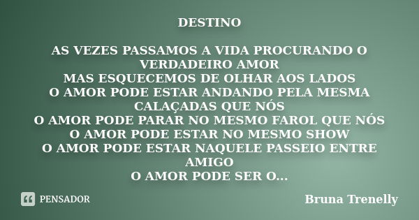 DESTINO AS VEZES PASSAMOS A VIDA PROCURANDO O VERDADEIRO AMOR MAS ESQUECEMOS DE OLHAR AOS LADOS O AMOR PODE ESTAR ANDANDO PELA MESMA CALAÇADAS QUE NÓS O AMOR PO... Frase de Bruna Trenelly.