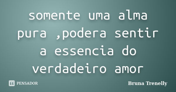 somente uma alma pura ,podera sentir a essencia do verdadeiro amor... Frase de Bruna Trenelly.