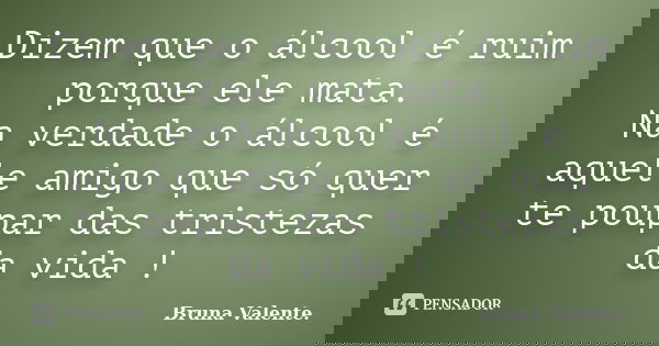 Dizem que o álcool é ruim porque ele mata. Na verdade o álcool é aquele amigo que só quer te poupar das tristezas da vida !... Frase de Bruna Valente.