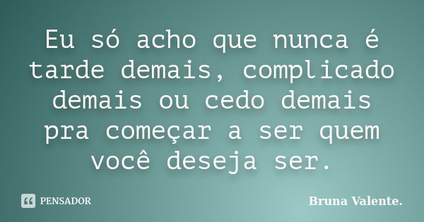 Eu só acho que nunca é tarde demais, complicado demais ou cedo demais pra começar a ser quem você deseja ser.... Frase de Bruna Valente..