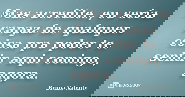 Mas acredite, eu seria capaz de qualquer coisa pra poder te sentir aqui comigo, agora.... Frase de Bruna Valente.