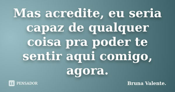 Mas acredite, eu seria capaz de qualquer coisa pra poder te sentir aqui comigo, agora.... Frase de Bruna Valente.