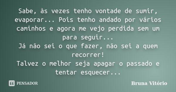 Sabe, às vezes tenho vontade de sumir, evaporar... Pois tenho andado por vários caminhos e agora me vejo perdida sem um para seguir... Já não sei o que fazer, n... Frase de Bruna Vitório.